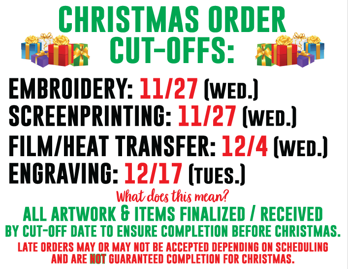 Christmas Order Cut-Offs:
Embroidery: 11/27 (Wed)
Screenprinting: 11/27 (Wed)
Film/Heat Transfer: 12/4 (Wed)
Engraving: 12/17 (Tues)
Late orders may or may not be accepted depending on scheduling.